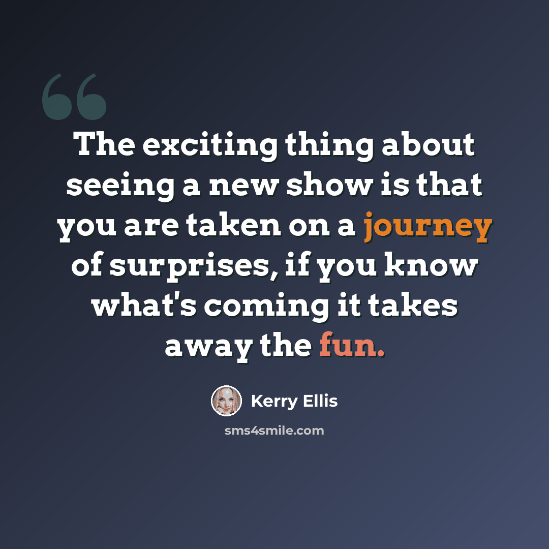 “The exciting thing about seeing a new show is that you are taken on a journey of surprises, if you know what's coming it takes away the fun.” quote by Kerry Ellis