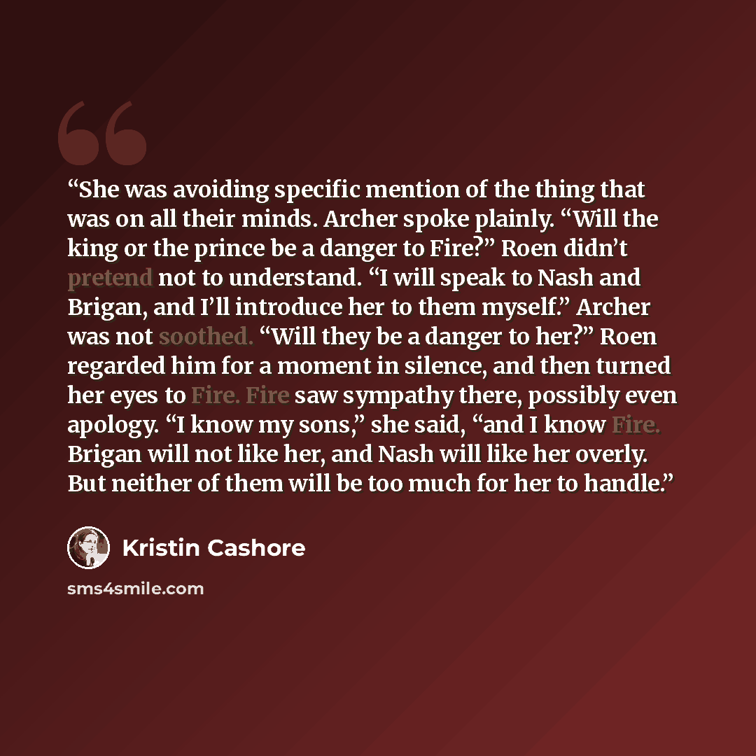 “She was avoiding specific mention of the thing that was on all their minds. Archer spoke plainly. “Will the king or the prince be a danger to Fire?” Roen didn’t pretend not to understand. “I will speak to Nash and Brigan, and I’ll introduce her to them myself.” Archer was not soothed. “Will they…” quote by Kristin Cashore