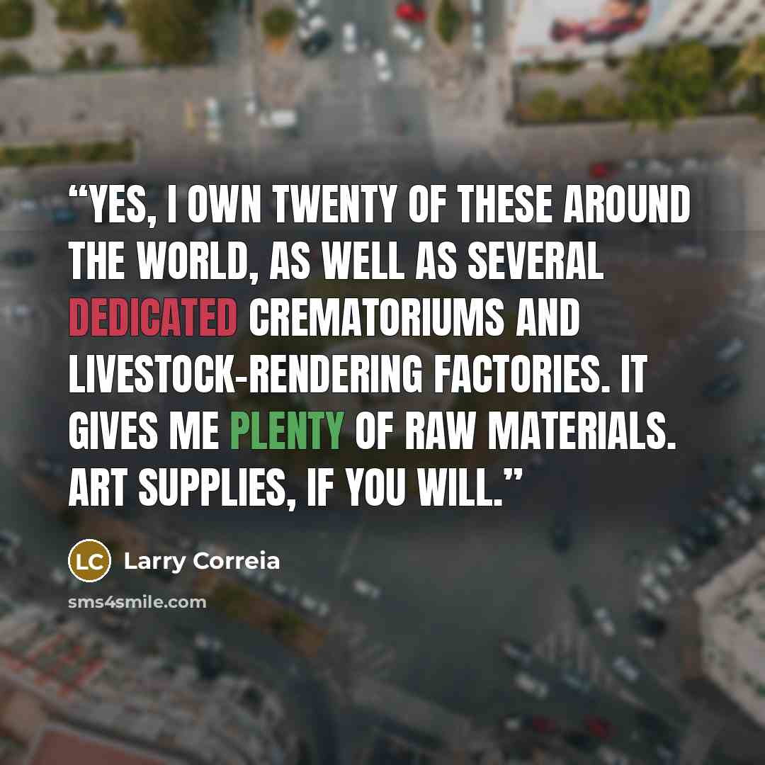 “Yes, I own twenty of these around the world, as well as several dedicated crematoriums and livestock-rendering factories. It gives me plenty of raw materials. Art supplies, if you will.” quote by Larry Correia