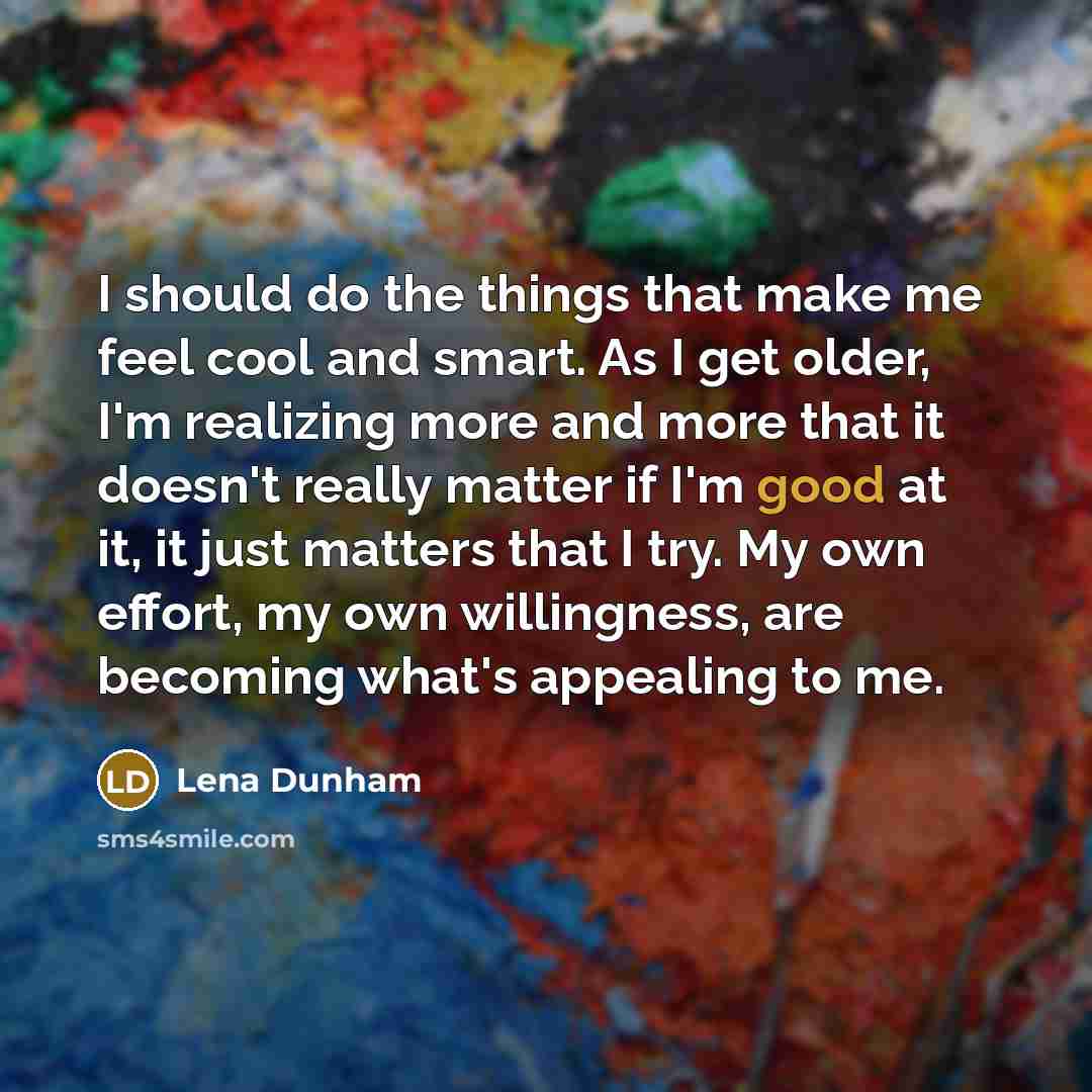 “I should do the things that make me feel cool and smart. As I get older, I'm realizing more and more that it doesn't really matter if I'm good at it, it just matters that I try. My own effort, my own willingness, are becoming what's appealing to me.” quote by Lena Dunham