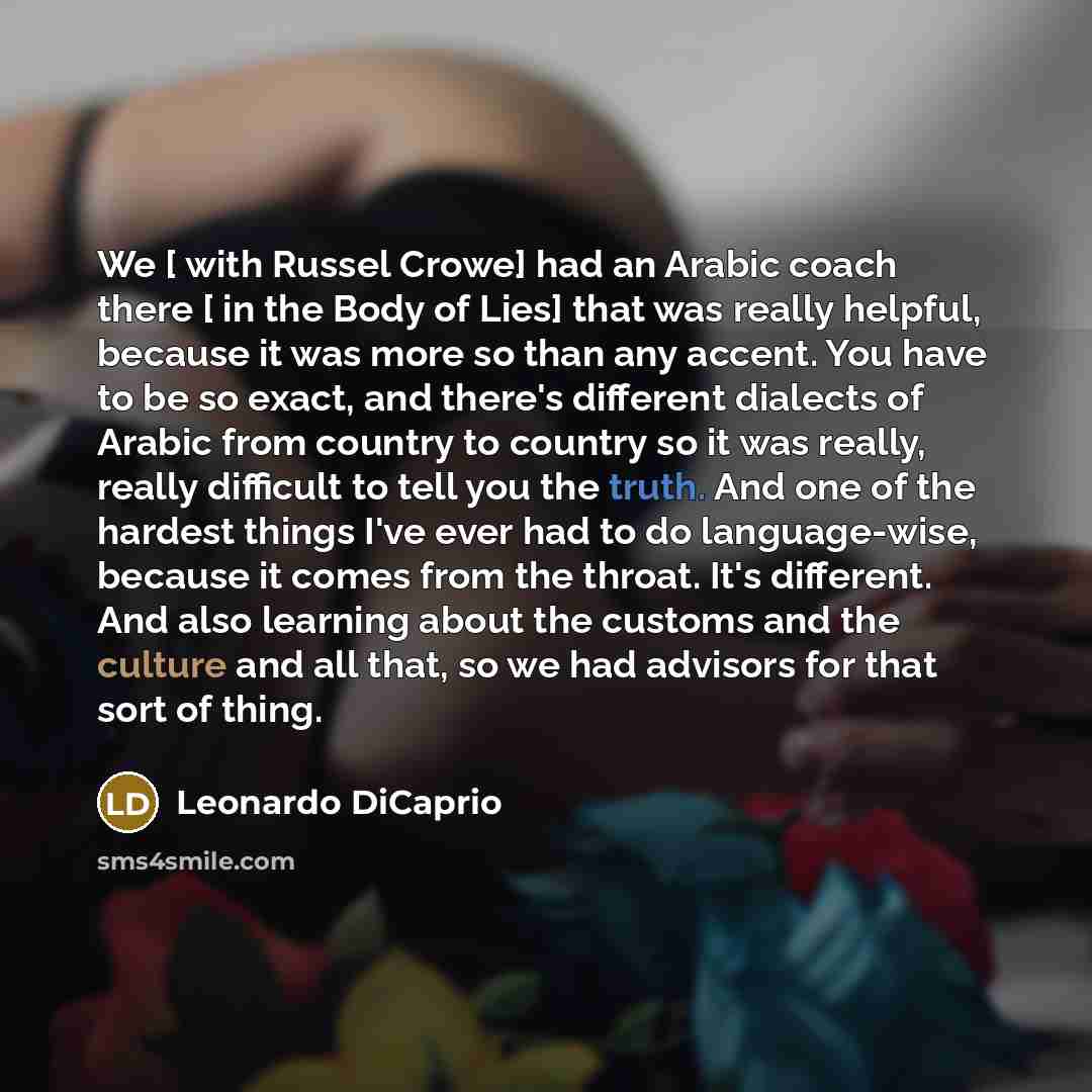 “We [ with Russel Crowe] had an Arabic coach there [ in the Body of Lies] that was really helpful, because it was more so than any accent. You have to be so exact, and there's different dialects of Arabic from country to country so it was really, really difficult to tell you the truth. And one of…” quote by Leonardo DiCaprio