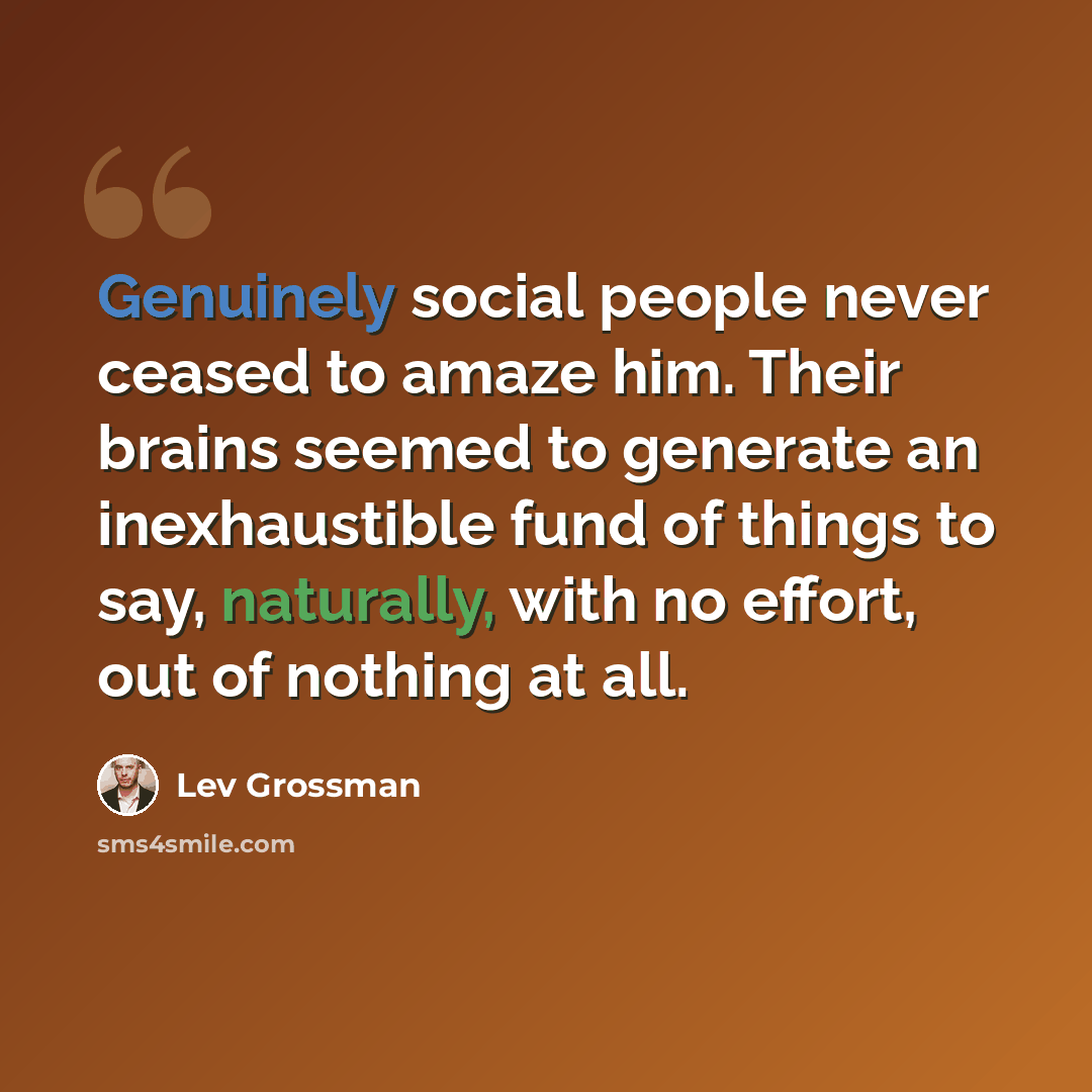 “Genuinely social people never ceased to amaze him. Their brains seemed to generate an inexhaustible fund of things to say, naturally, with no effort, out of nothing at all.” quote by Lev Grossman