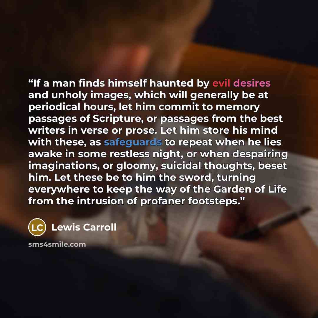 “If a man finds himself haunted by evil desires and unholy images, which will generally be at periodical hours, let him commit to memory passages of Scripture, or passages from the best writers in verse or prose. Let him store his mind with these, as safeguards to repeat when he lies awake in some…” quote by Lewis Carroll