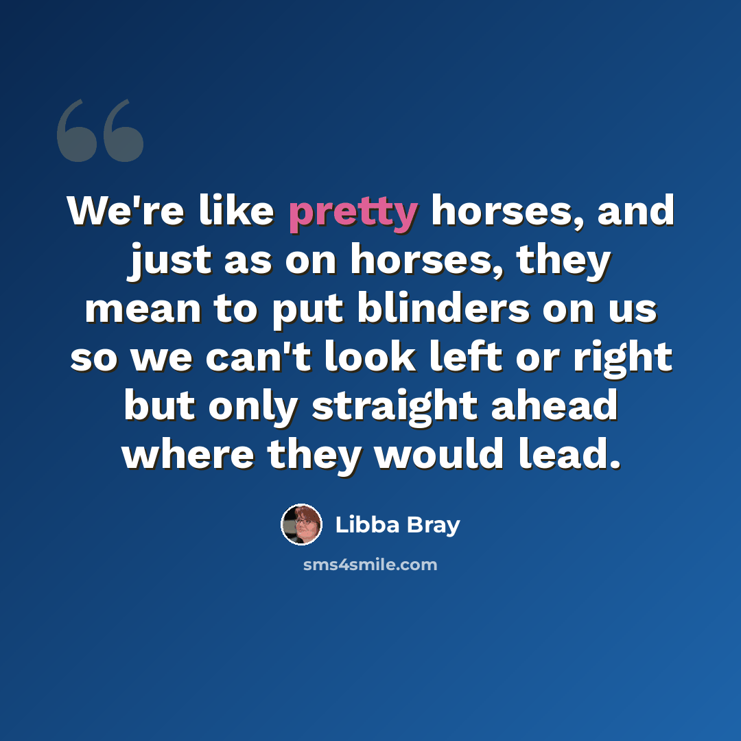 “We're like pretty horses, and just as on horses, they mean to put blinders on us so we can't look left or right but only straight ahead where they would lead.” quote by Libba Bray