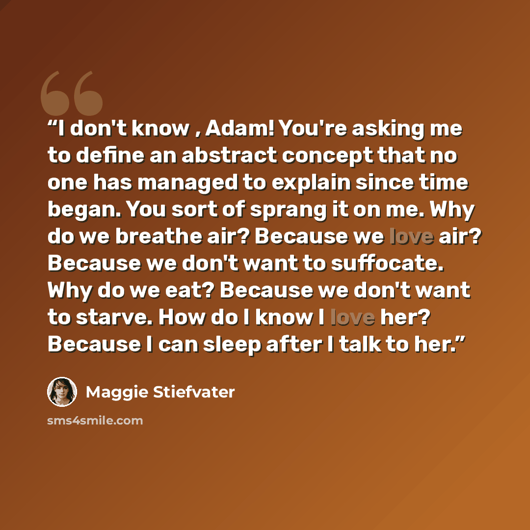 “I don't know , Adam! You're asking me to define an abstract concept that no one has managed to explain since time began. You sort of sprang it on me. Why do we breathe air? Because we love air? Because we don't want to suffocate. Why do we eat? Because we don't want to starve. How do I know I love…” quote by Maggie Stiefvater