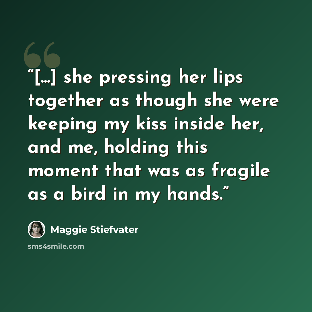 “[...] she pressing her lips together as though she were keeping my kiss inside her, and me, holding this moment that was as fragile as a bird in my hands.” quote by Maggie Stiefvater