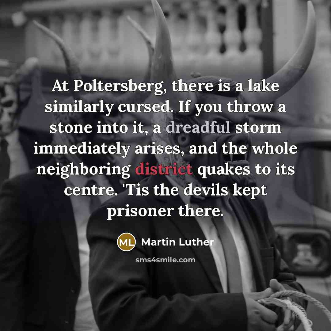 “At Poltersberg, there is a lake similarly cursed. If you throw a stone into it, a dreadful storm immediately arises, and the whole neighboring district quakes to its centre. 'Tis the devils kept prisoner there.” quote by Martin Luther
