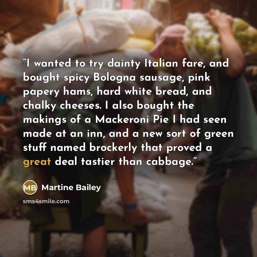 “I wanted to try dainty Italian fare, and bought spicy Bologna sausage, pink papery hams, hard white bread, and chalky cheeses. I also bought the makings of a Mackeroni Pie I had seen made at an inn, and a new sort of green stuff named brockerly that proved a great deal tastier than cabbage.” quote by Martine Bailey