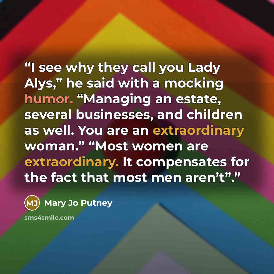 “I see why they call you Lady Alys,” he said with a mocking humor. “Managing an estate, several businesses, and children as well. You are an extraordinary woman.” “Most women are extraordinary. It compensates for the fact that most men aren’t”.” quote by Mary Jo Putney