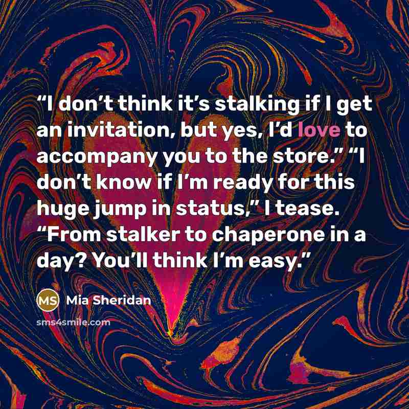 “I don’t think it’s stalking if I get an invitation, but yes, I’d love to accompany you to the store.” “I don’t know if I’m ready for this huge jump in status,” I tease. “From stalker to chaperone in a day? You’ll think I’m easy.” quote by Mia Sheridan