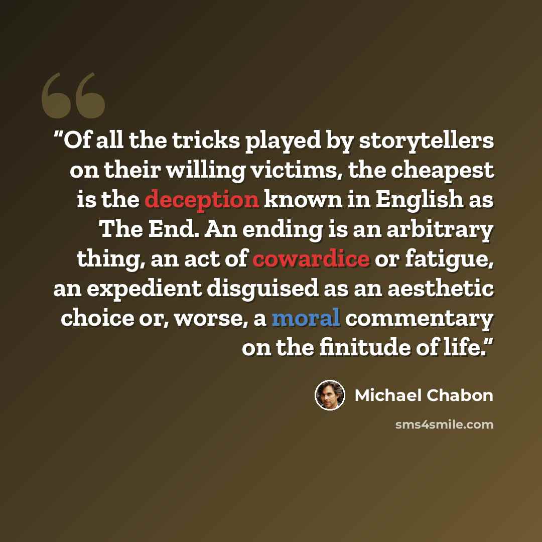 “Of all the tricks played by storytellers on their willing victims, the cheapest is the deception known in English as The End. An ending is an arbitrary thing, an act of cowardice or fatigue, an expedient disguised as an aesthetic choice or, worse, a moral commentary on the finitude of life.” quote by Michael Chabon