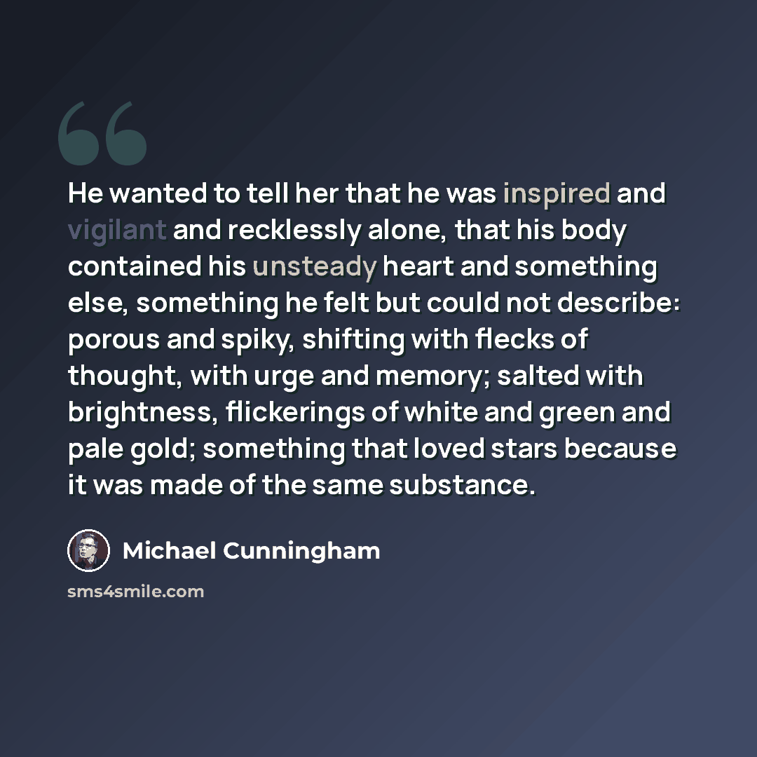 “He wanted to tell her that he was inspired and vigilant and recklessly alone, that his body contained his unsteady heart and something else, something he felt but could not describe: porous and spiky, shifting with flecks of thought, with urge and memory; salted with brightness, flickerings of…” quote by Michael Cunningham