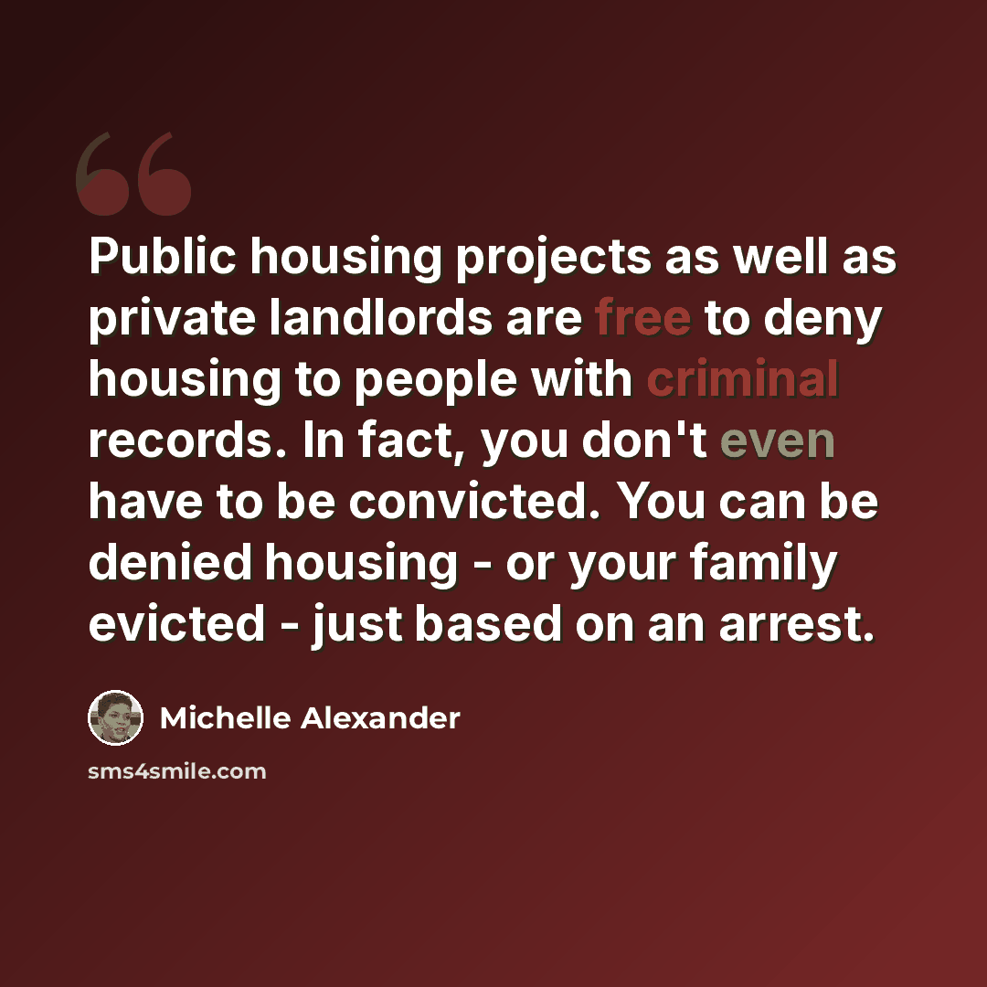 “Public housing projects as well as private landlords are free to deny housing to people with criminal records. In fact, you don't even have to be convicted. You can be denied housing - or your family evicted - just based on an arrest.” quote by Michelle Alexander