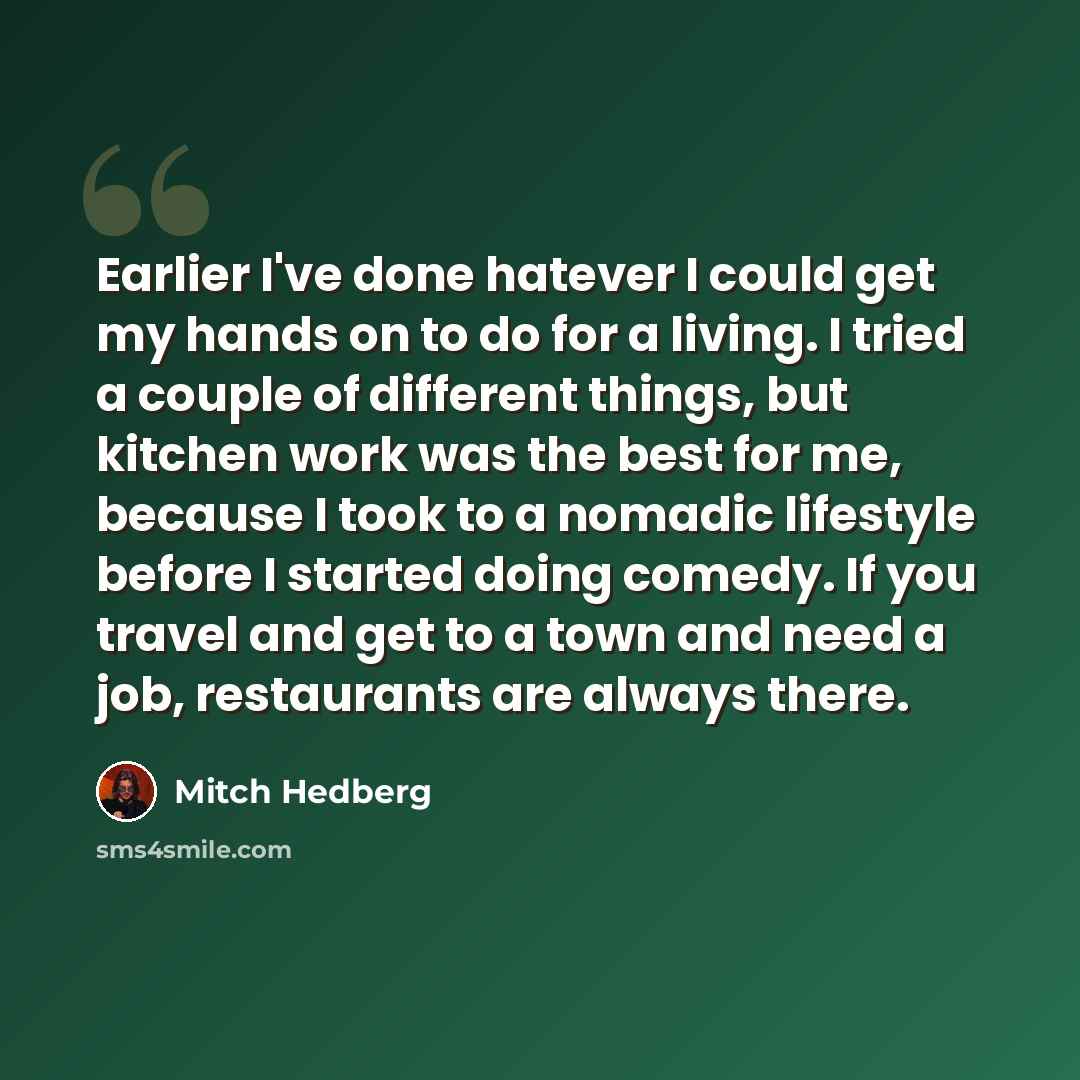 “Earlier I've done hatever I could get my hands on to do for a living. I tried a couple of different things, but kitchen work was the best for me, because I took to a nomadic lifestyle before I started doing comedy. If you travel and get to a town and need a job, restaurants are always there.” quote by Mitch Hedberg