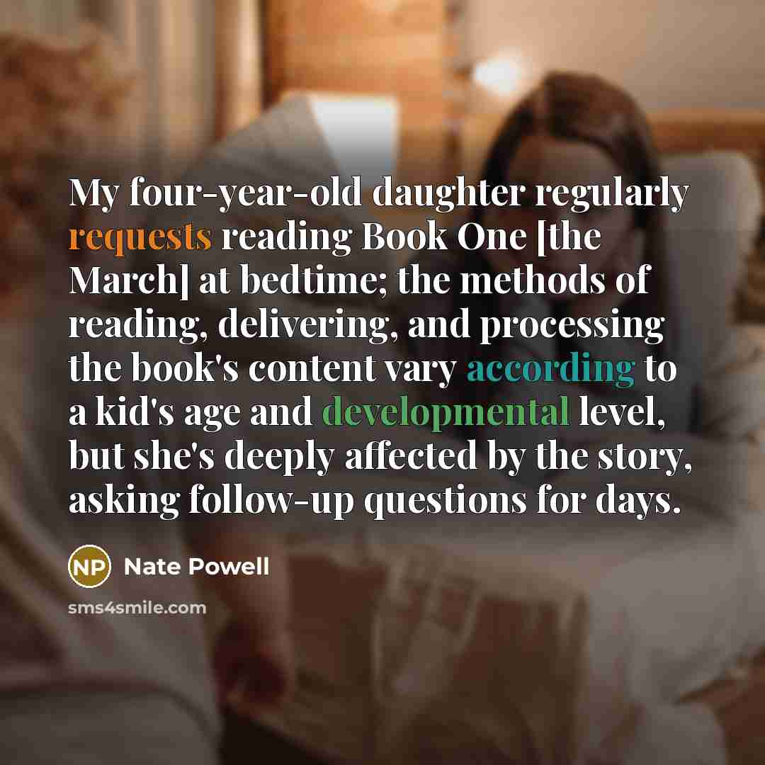 “My four-year-old daughter regularly requests reading Book One [the March] at bedtime; the methods of reading, delivering, and processing the book's content vary according to a kid's age and developmental level, but she's deeply affected by the story, asking follow-up questions for days.” quote by Nate Powell