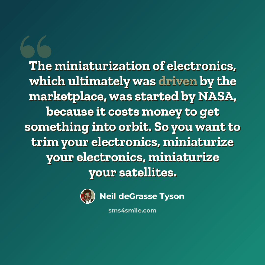 “The miniaturization of electronics, which ultimately was driven by the marketplace, was started by NASA, because it costs money to get something into orbit. So you want to trim your electronics, miniaturize your electronics, miniaturize your satellites.” quote by Neil deGrasse Tyson