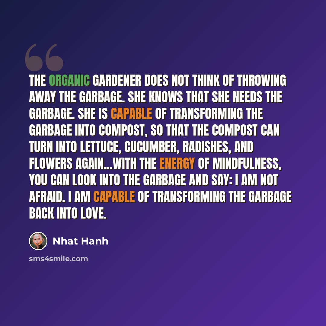 “The organic gardener does not think of throwing away the garbage. She knows that she needs the garbage. She is capable of transforming the garbage into compost, so that the compost can turn into lettuce, cucumber, radishes, and flowers again...With the energy of mindfulness, you can look into the…” quote by Nhat Hanh
