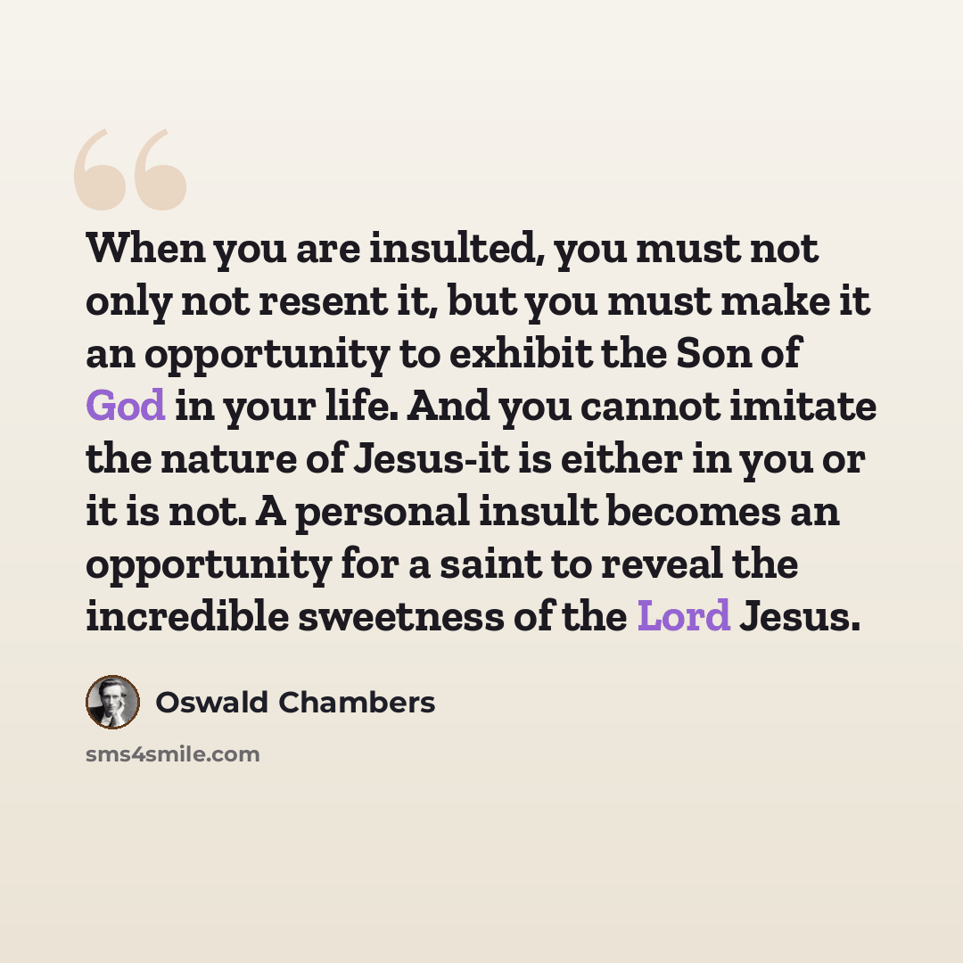 “When you are insulted, you must not only not resent it, but you must make it an opportunity to exhibit the Son of God in your life. And you cannot imitate the nature of Jesus-it is either in you or it is not. A personal insult becomes an opportunity for a saint to reveal the incredible sweetness…” quote by Oswald Chambers