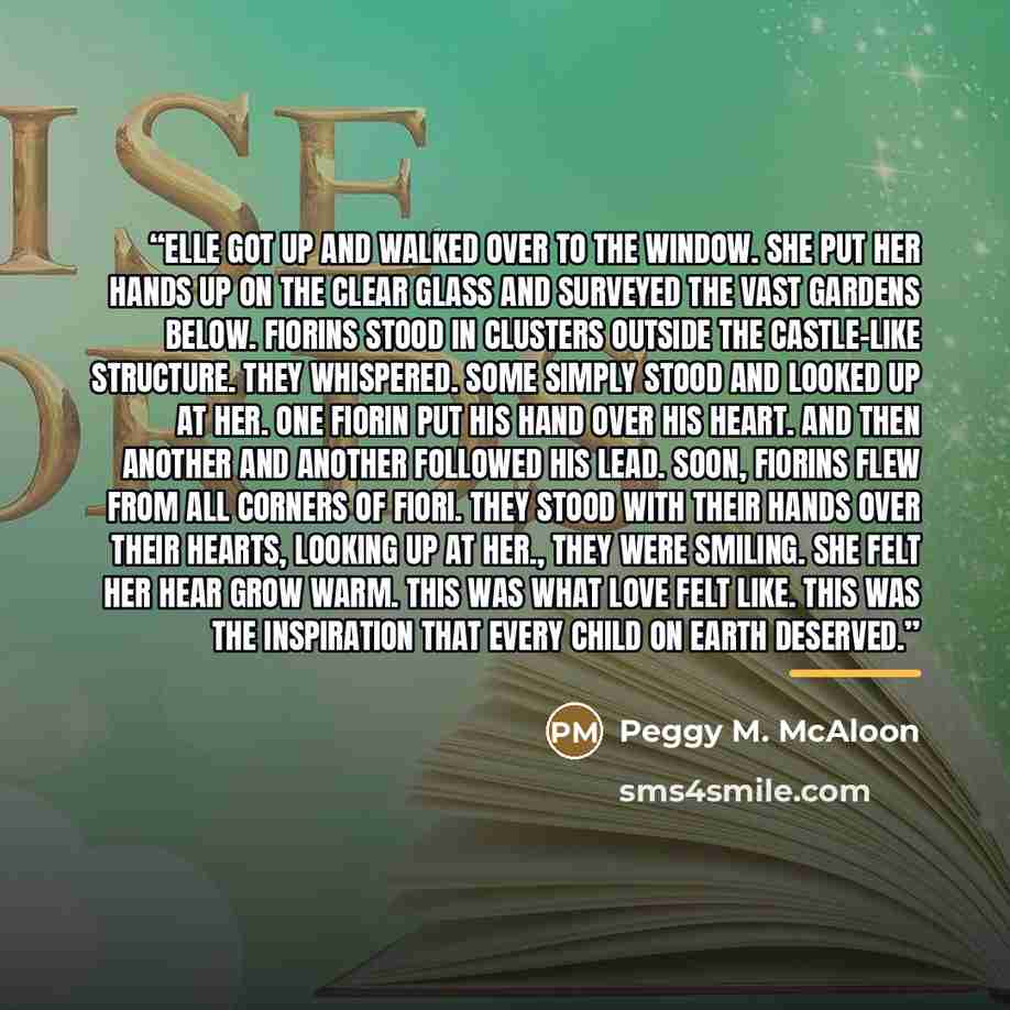 “Elle got up and walked over to the window. She put her hands up on the clear glass and surveyed the vast gardens below. Fiorins stood in clusters outside the castle-like structure. They whispered. Some simply stood and looked up at her. One Fiorin put his hand over his heart. And then another and…” quote by Peggy M. McAloon