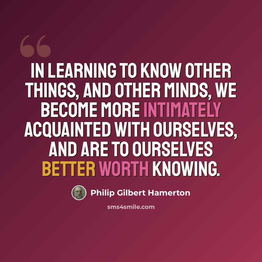 “In learning to know other things, and other minds, we become more intimately acquainted with ourselves, and are to ourselves better worth knowing.” quote by Philip Gilbert Hamerton