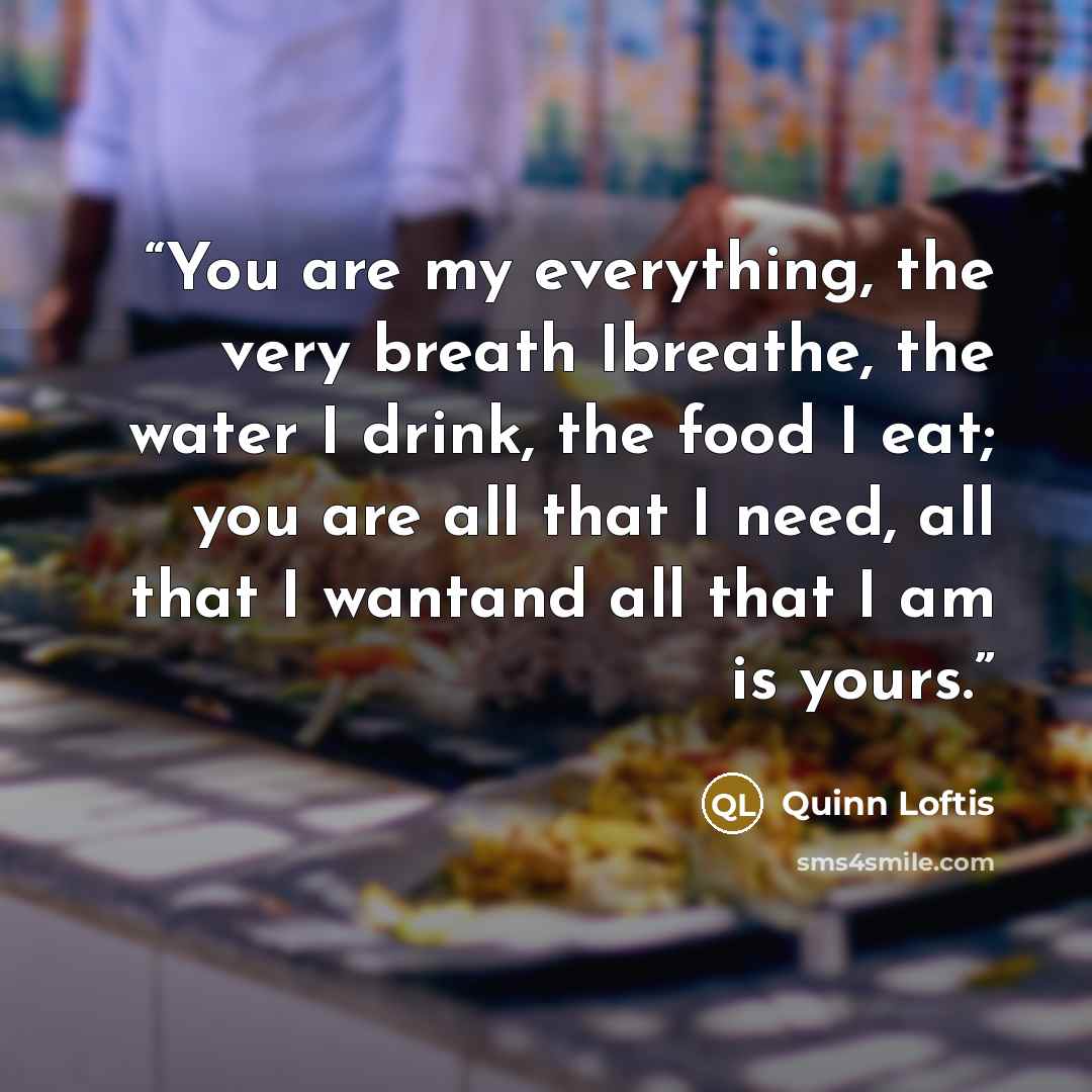 “You are my everything, the very breath Ibreathe, the water I drink, the food I eat; you are all that I need, all that I wantand all that I am is yours.” quote by Quinn Loftis