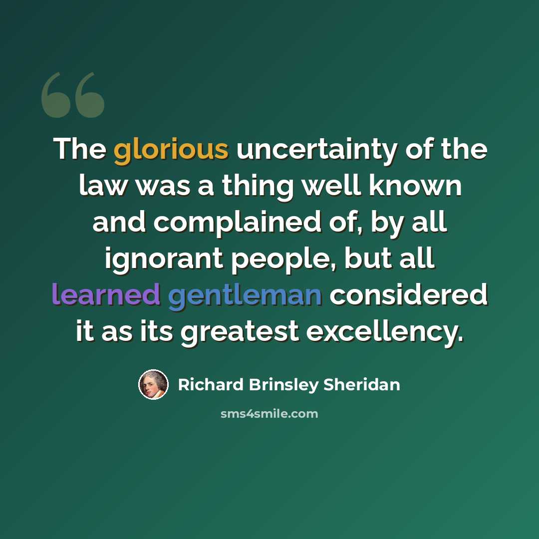 “The glorious uncertainty of the law was a thing well known and complained of, by all ignorant people, but all learned gentleman considered it as its greatest excellency.” quote by Richard Brinsley Sheridan