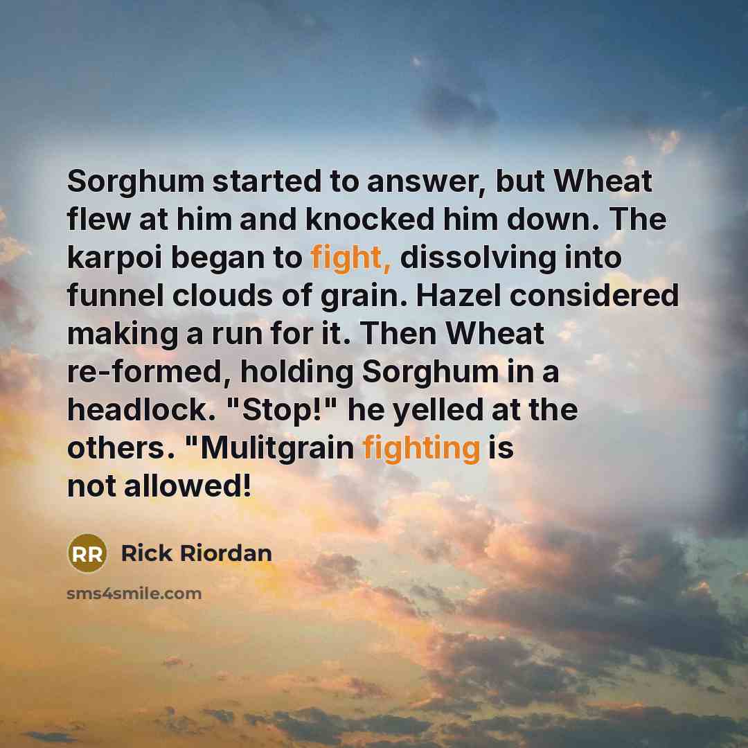 “Sorghum started to answer, but Wheat flew at him and knocked him down. The karpoi began to fight, dissolving into funnel clouds of grain. Hazel considered making a run for it. Then Wheat re-formed, holding Sorghum in a headlock. "Stop!" he yelled at the others. "Mulitgrain fighting is not allowed!” quote by Rick Riordan