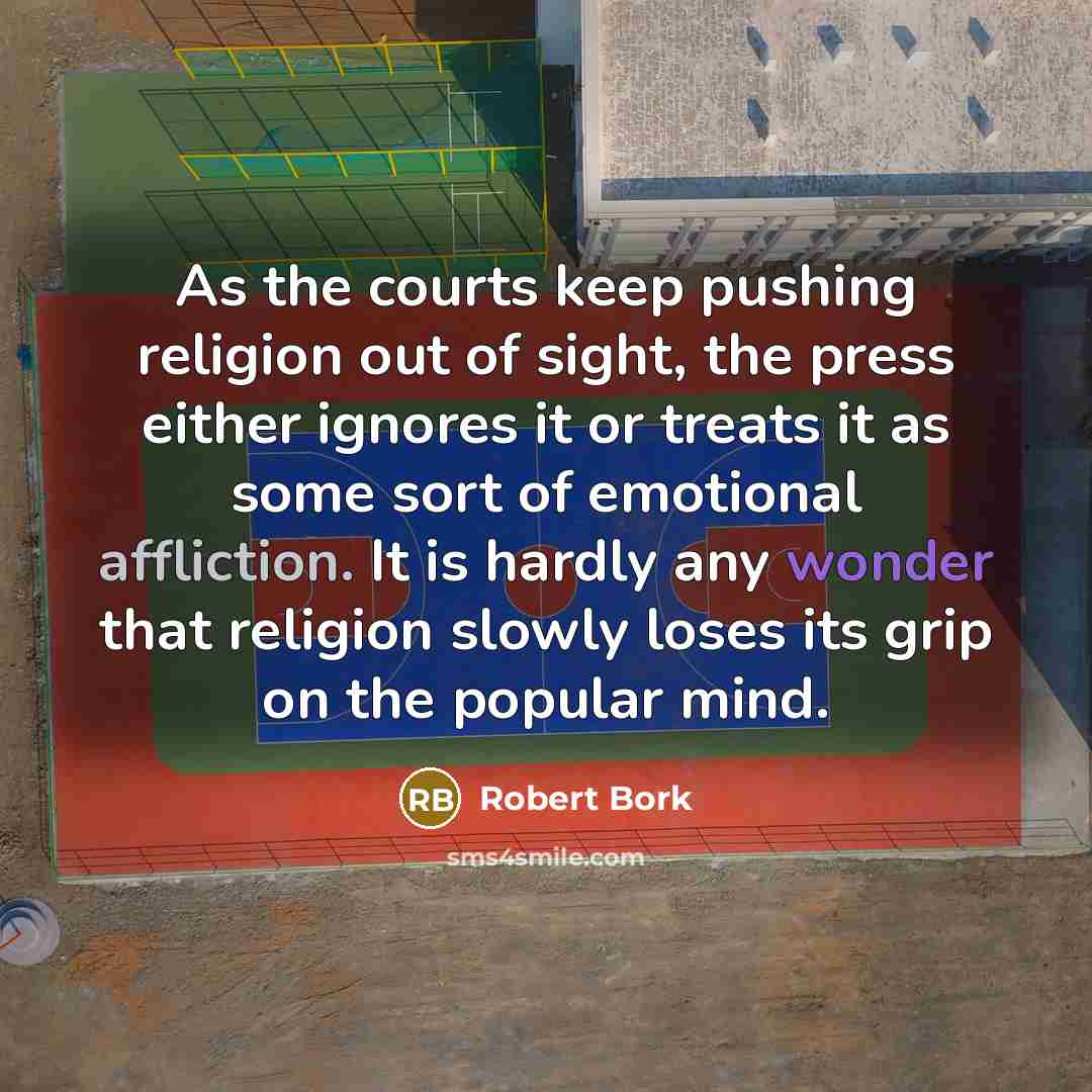 “As the courts keep pushing religion out of sight, the press either ignores it or treats it as some sort of emotional affliction. It is hardly any wonder that religion slowly loses its grip on the popular mind.” quote by Robert Bork