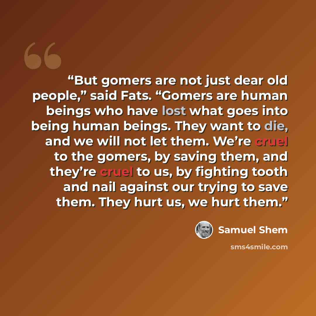 “But gomers are not just dear old people,” said Fats. “Gomers are human beings who have lost what goes into being human beings. They want to die, and we will not let them. We’re cruel to the gomers, by saving them, and they’re cruel to us, by fighting tooth and nail against our trying to save them…” quote by Samuel Shem