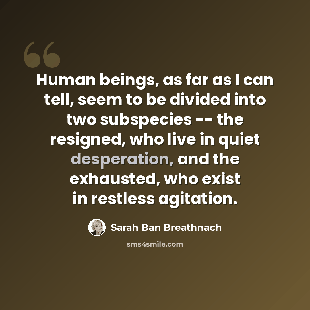 “Human beings, as far as I can tell, seem to be divided into two subspecies -- the resigned, who live in quiet desperation, and the exhausted, who exist in restless agitation.” quote by Sarah Ban Breathnach
