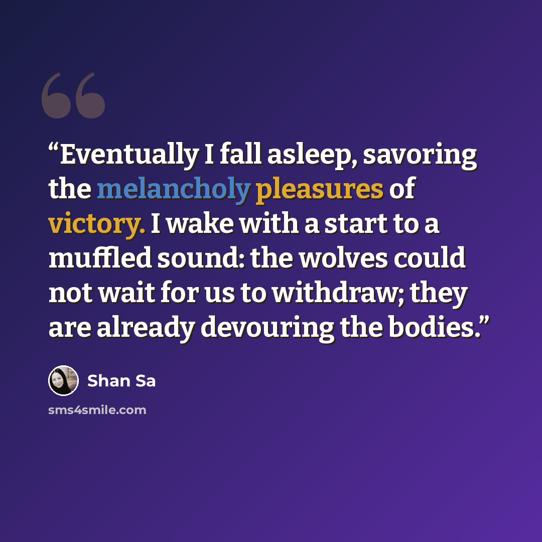 “Eventually I fall asleep, savoring the melancholy pleasures of victory. I wake with a start to a muffled sound: the wolves could not wait for us to withdraw; they are already devouring the bodies.” quote by Shan Sa