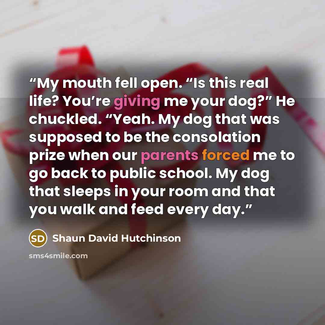 “My mouth fell open. “Is this real life? You’re giving me your dog?” He chuckled. “Yeah. My dog that was supposed to be the consolation prize when our parents forced me to go back to public school. My dog that sleeps in your room and that you walk and feed every day.” quote by Shaun David Hutchinson