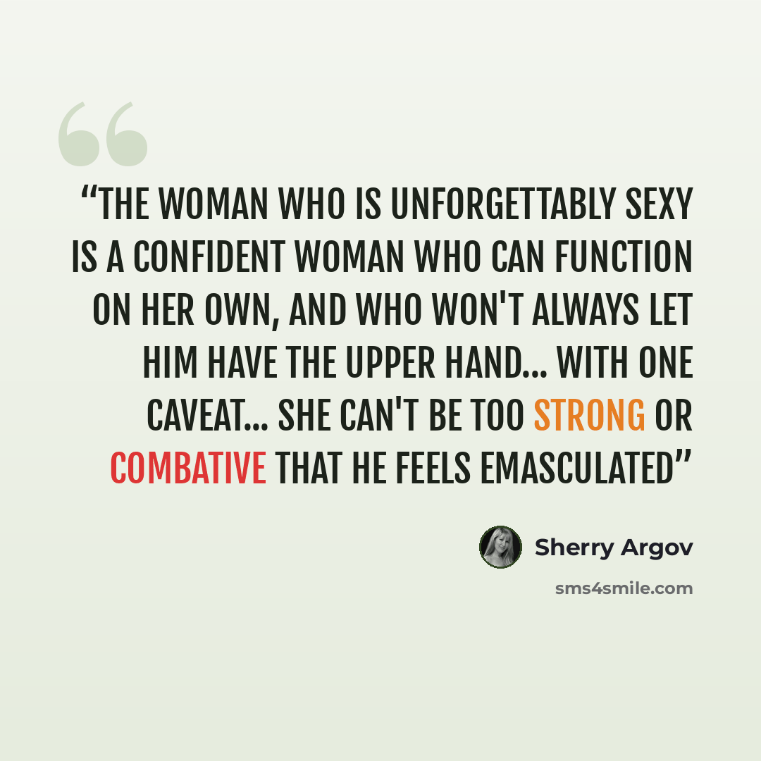 “The woman who is unforgettably sexy is a confident woman who can function on her own, and who won't always let him have the upper hand... with one caveat... she can't be too strong or combative that he feels emasculated” quote by Sherry Argov