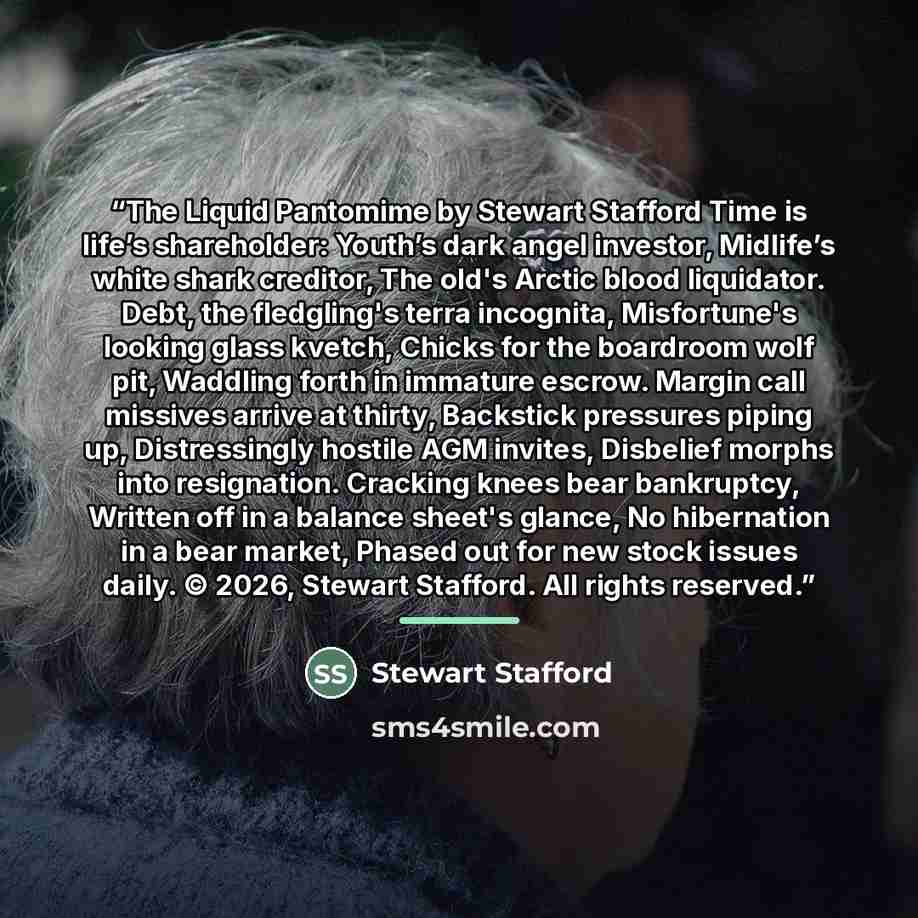 “The Liquid Pantomime by Stewart Stafford Time is life’s shareholder: Youth’s dark angel investor, Midlife’s white shark creditor, The old's Arctic blood liquidator. Debt, the fledgling's terra incognita, Misfortune's looking glass kvetch, Chicks for the boardroom wolf pit, Waddling forth in…” quote by Stewart Stafford