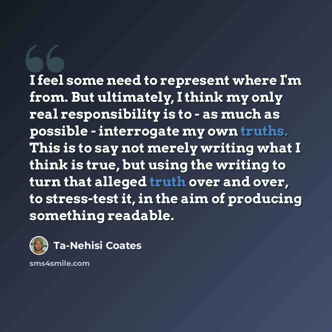 “I feel some need to represent where I'm from. But ultimately, I think my only real responsibility is to - as much as possible - interrogate my own truths. This is to say not merely writing what I think is true, but using the writing to turn that alleged truth over and over, to stress-test it, in…” quote by Ta-Nehisi Coates
