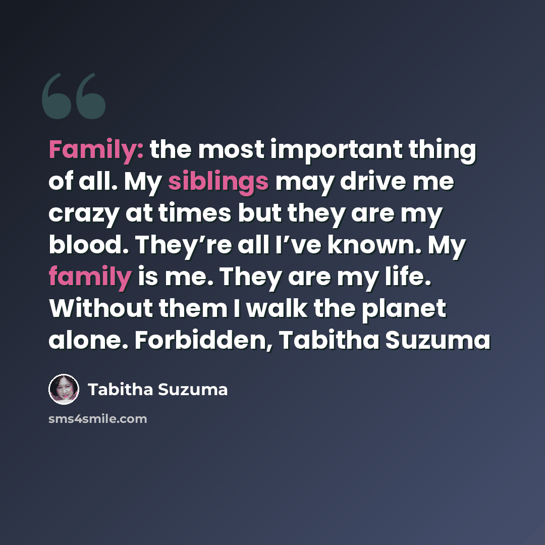 “Family: the most important thing of all. My siblings may drive me crazy at times but they are my blood. They’re all I’ve known. My family is me. They are my life. Without them I walk the planet alone. Forbidden, Tabitha Suzuma” quote by Tabitha Suzuma