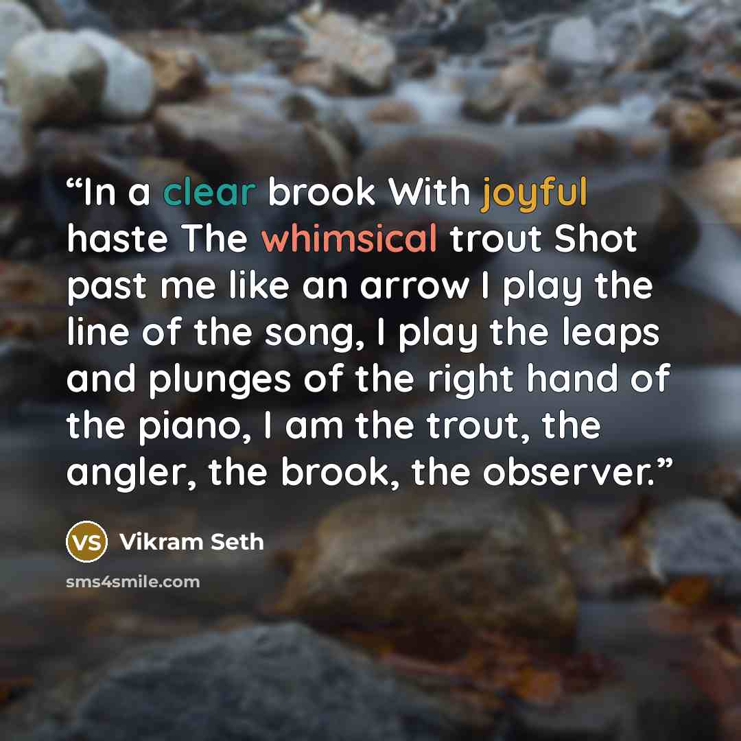 “In a clear brook With joyful haste The whimsical trout Shot past me like an arrow I play the line of the song, I play the leaps and plunges of the right hand of the piano, I am the trout, the angler, the brook, the observer.” quote by Vikram Seth