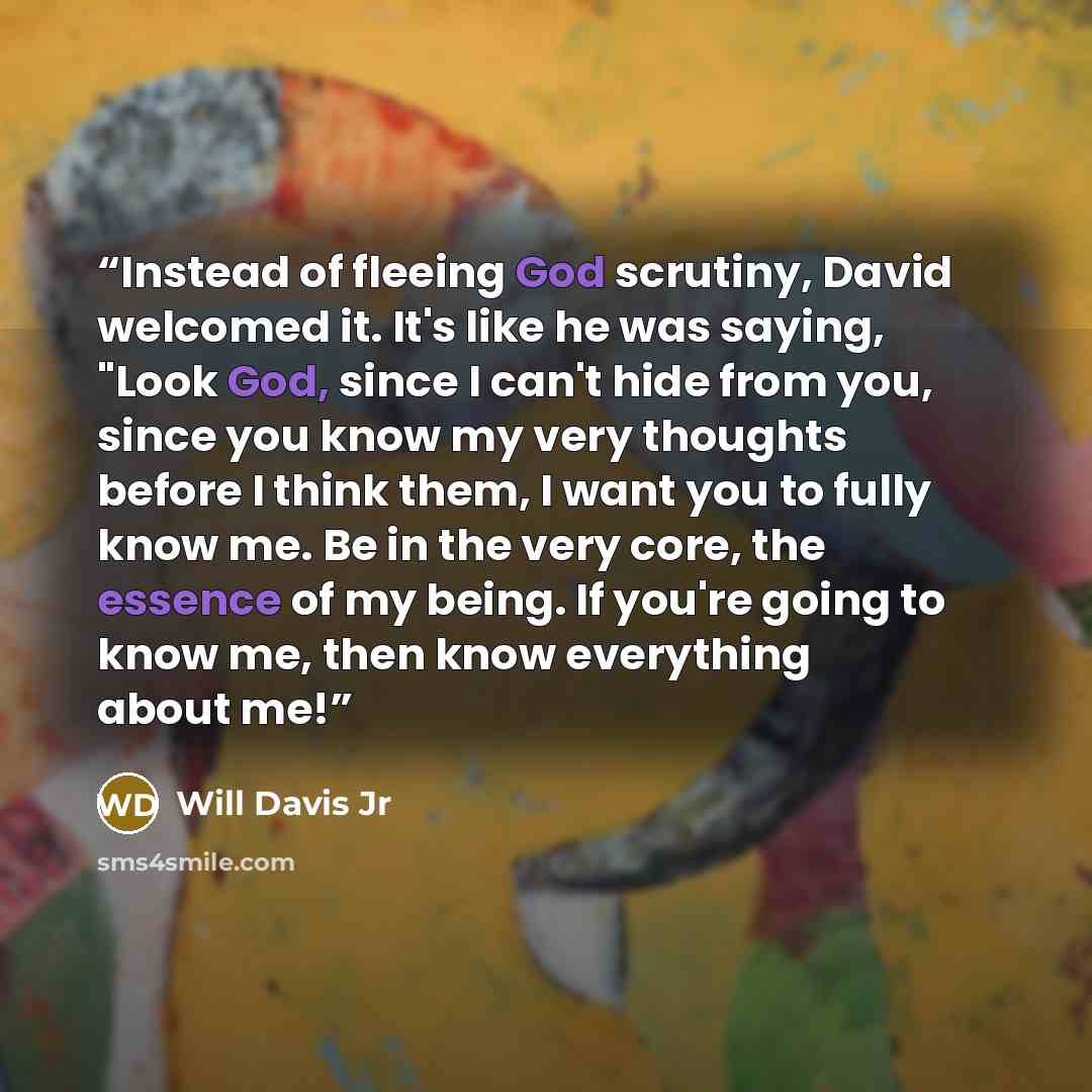 “Instead of fleeing God scrutiny, David welcomed it. It's like he was saying, "Look God, since I can't hide from you, since you know my very thoughts before I think them, I want you to fully know me. Be in the very core, the essence of my being. If you're going to know me, then know everything…” quote by Will Davis Jr
