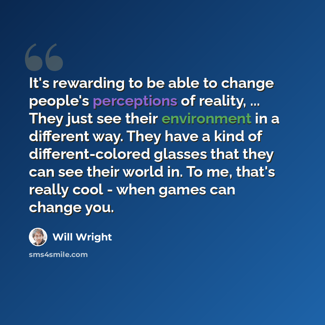 “It's rewarding to be able to change people's perceptions of reality, ... They just see their environment in a different way. They have a kind of different-colored glasses that they can see their world in. To me, that's really cool - when games can change you.” quote by Will Wright