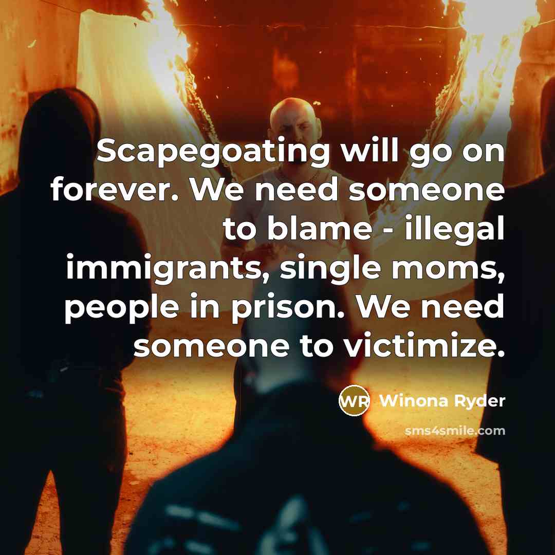 “Scapegoating will go on forever. We need someone to blame - illegal immigrants, single moms, people in prison. We need someone to victimize.” quote by Winona Ryder