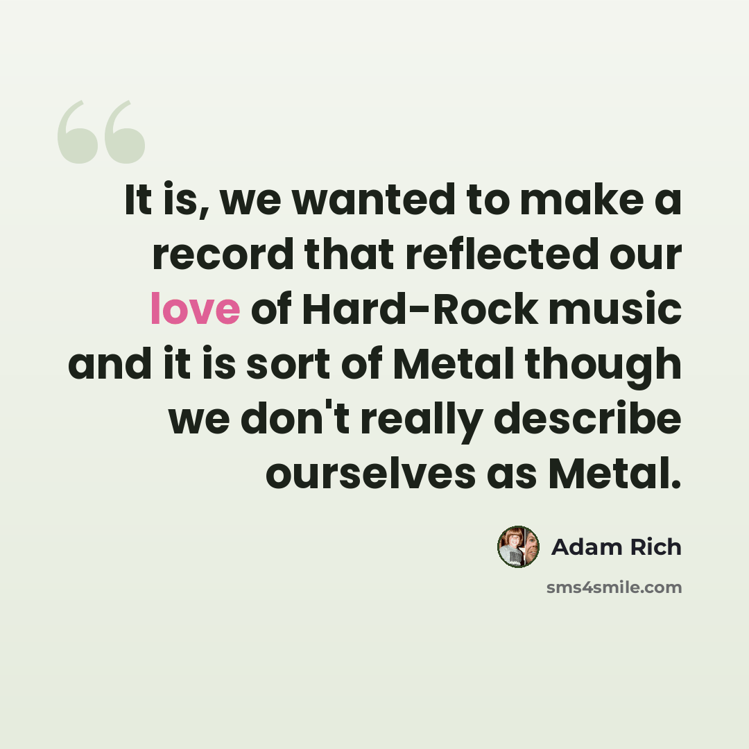 “It is, we wanted to make a record that reflected our love of Hard-Rock music and it is sort of Metal though we don't really describe ourselves as Metal.” quote by Adam Rich