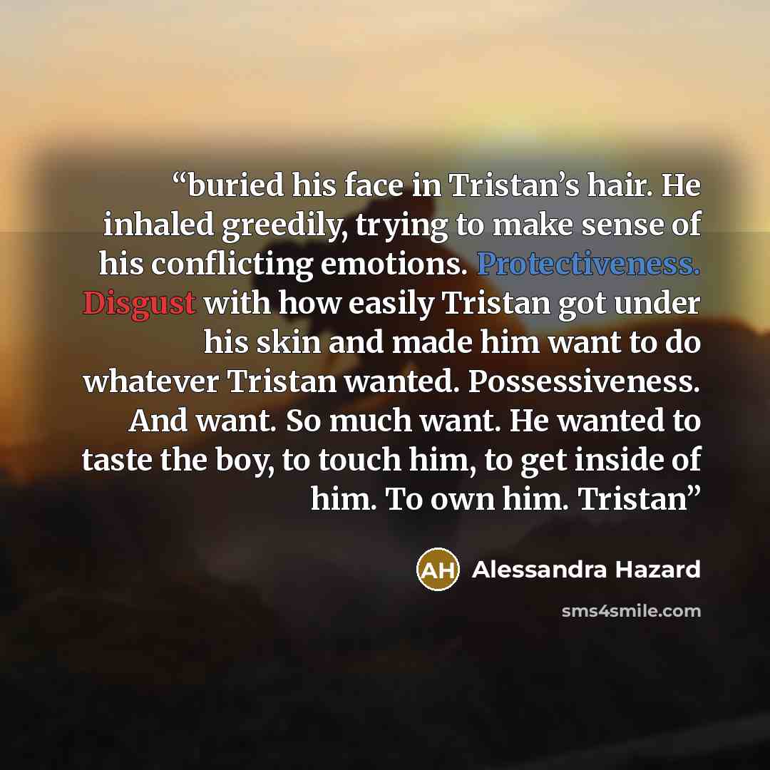 “buried his face in Tristan’s hair. He inhaled greedily, trying to make sense of his conflicting emotions. Protectiveness. Disgust with how easily Tristan got under his skin and made him want to do whatever Tristan wanted. Possessiveness. And want. So much want. He wanted to taste the boy, to touch…” quote by Alessandra Hazard