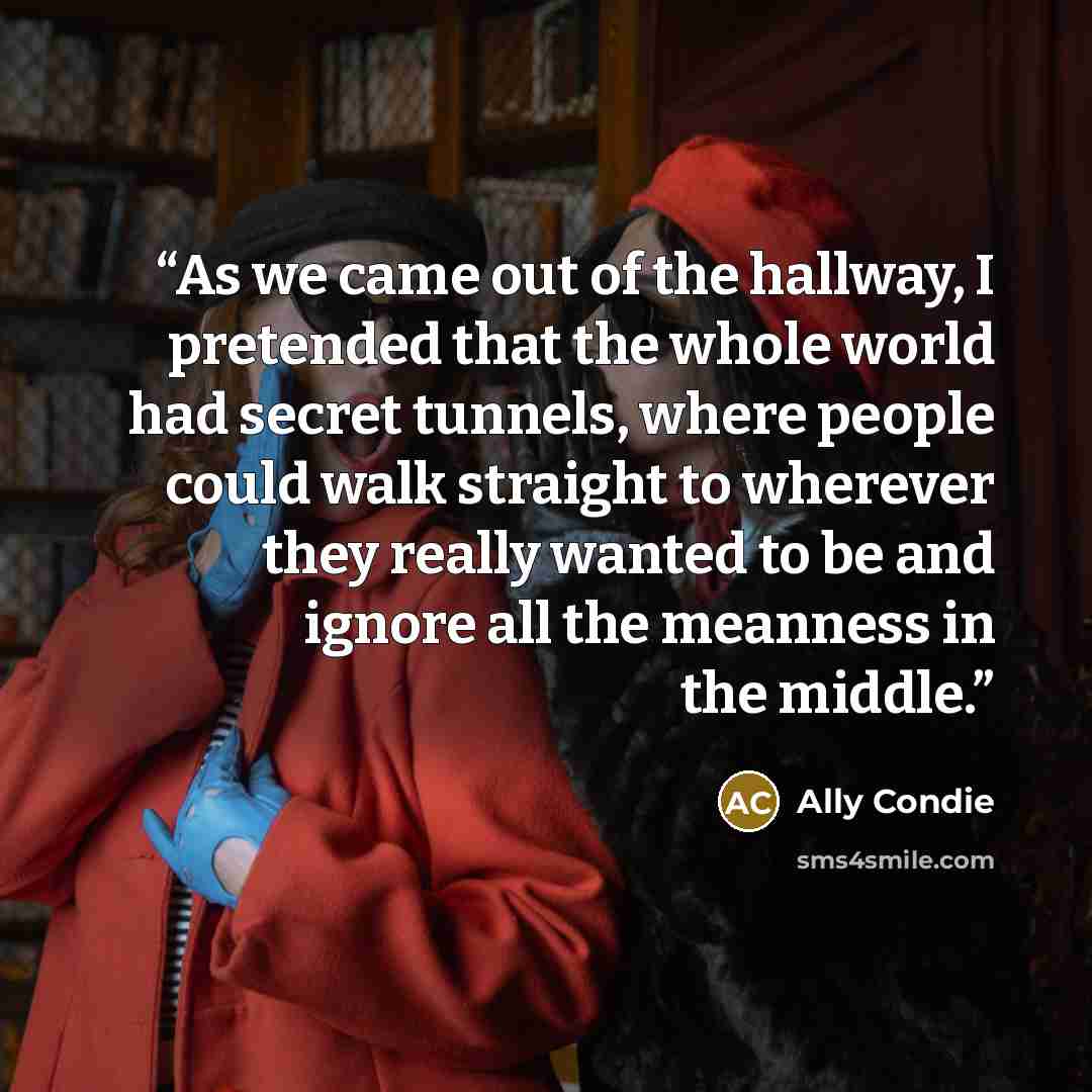 “As we came out of the hallway, I pretended that the whole world had secret tunnels, where people could walk straight to wherever they really wanted to be and ignore all the meanness in the middle.” quote by Ally Condie