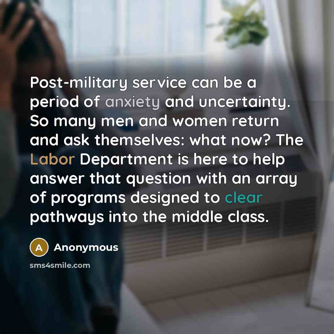 “Post-military service can be a period of anxiety and uncertainty. So many men and women return and ask themselves: what now? The Labor Department is here to help answer that question with an array of programs designed to clear pathways into the middle class.” quote by Anonymous