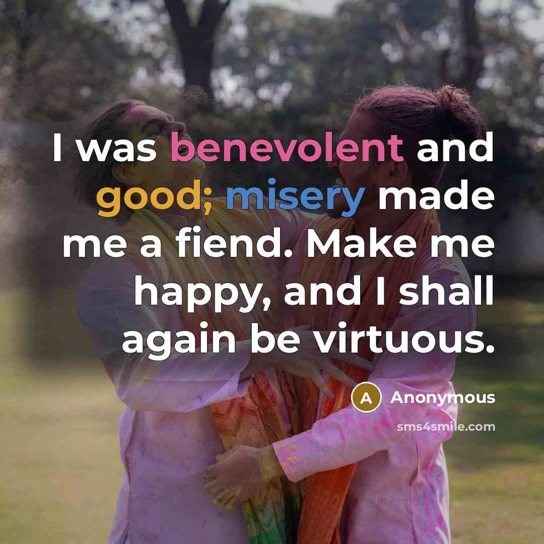 “I was benevolent and good; misery made me a fiend. Make me happy, and I shall again be virtuous.” quote by Anonymous