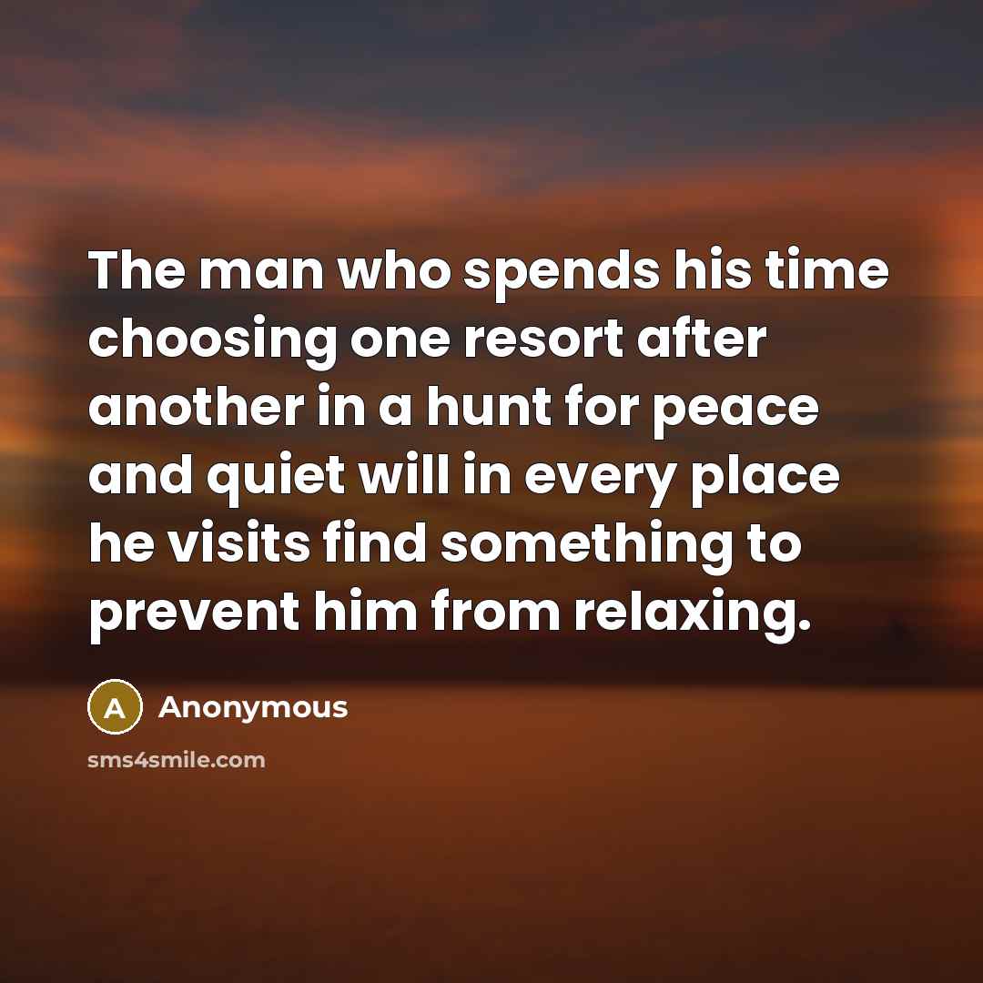 “The man who spends his time choosing one resort after another in a hunt for peace and quiet will in every place he visits find something to prevent him from relaxing.” quote by Anonymous