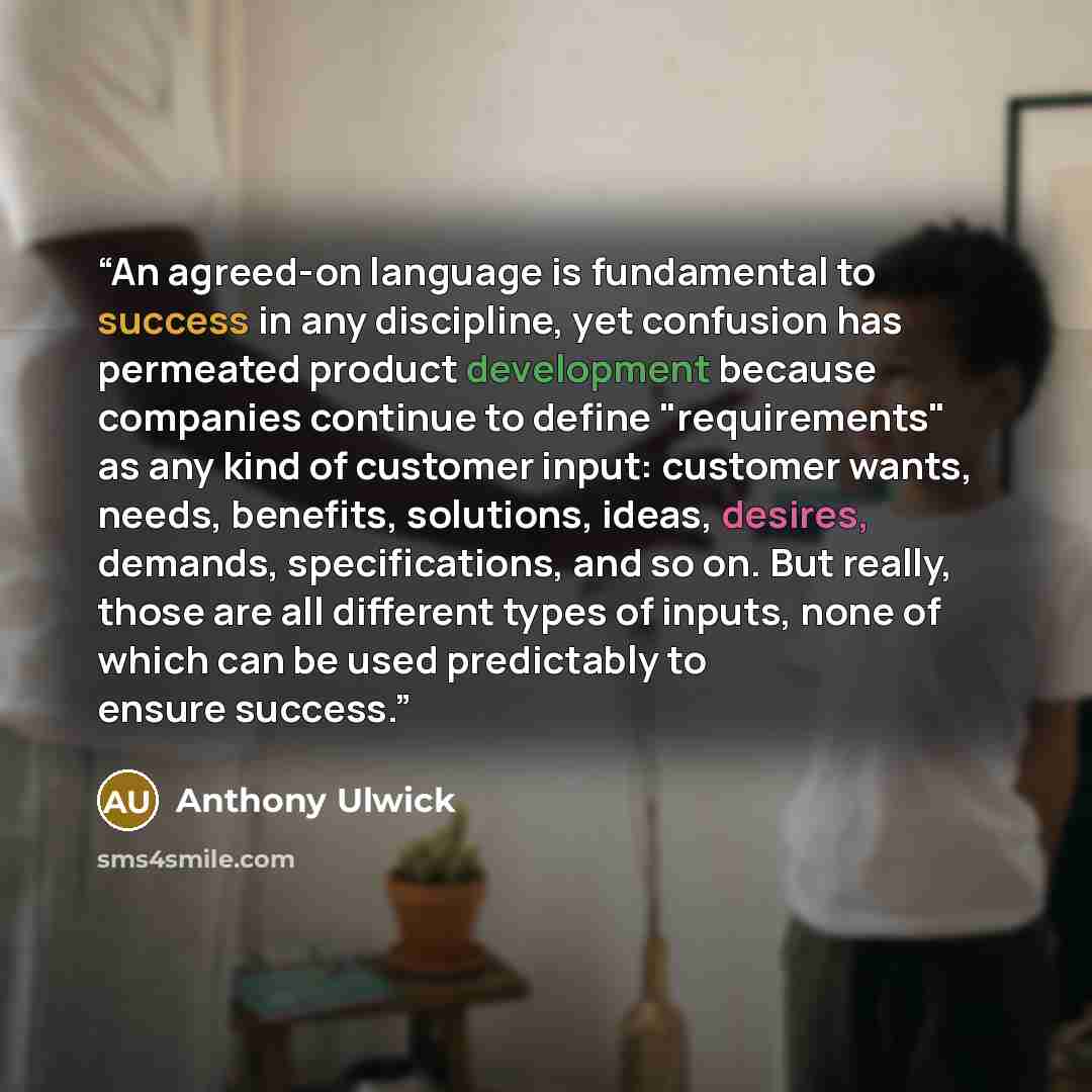 “An agreed-on language is fundamental to success in any discipline, yet confusion has permeated product development because companies continue to define "requirements" as any kind of customer input: customer wants, needs, benefits, solutions, ideas, desires, demands, specifications, and so on. But…” quote by Anthony Ulwick