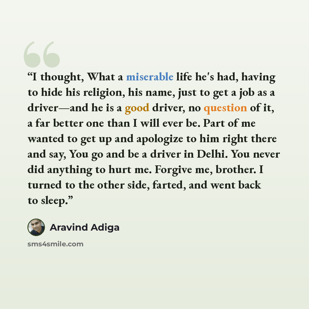 “I thought, What a miserable life he's had, having to hide his religion, his name, just to get a job as a driver—and he is a good driver, no question of it, a far better one than I will ever be. Part of me wanted to get up and apologize to him right there and say, You go and be a driver in Delhi…” quote by Aravind Adiga