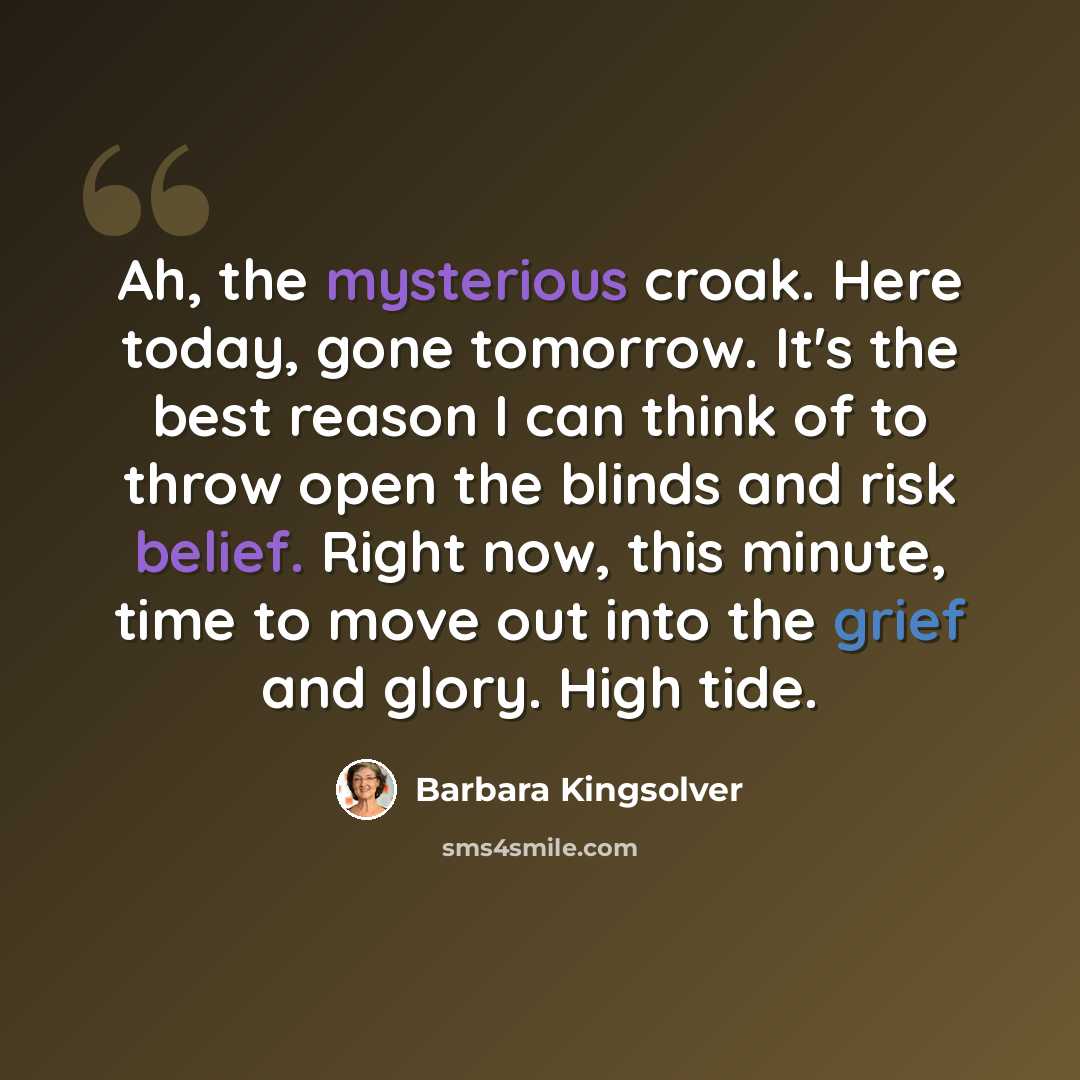 “Ah, the mysterious croak. Here today, gone tomorrow. It's the best reason I can think of to throw open the blinds and risk belief. Right now, this minute, time to move out into the grief and glory. High tide.” quote by Barbara Kingsolver