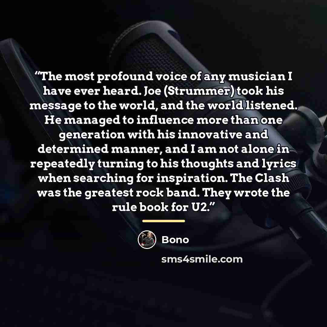 “The most profound voice of any musician I have ever heard. Joe (Strummer) took his message to the world, and the world listened. He managed to influence more than one generation with his innovative and determined manner, and I am not alone in repeatedly turning to his thoughts and lyrics when…” quote by Bono